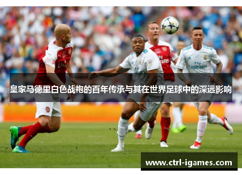 皇家马德里白色战袍的百年传承与其在世界足球中的深远影响 皇家马德里白色战袍的百年传承与其在世界足球中的深远影响