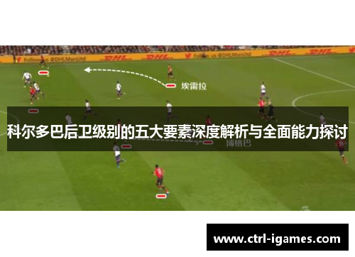 科尔多巴后卫级别的五大要素深度解析与全面能力探讨 科尔多巴后卫级别的五大要素深度解析与全面能力探讨