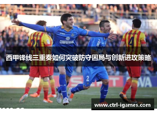 西甲锋线三重奏如何突破防守困局与创新进攻策略 西甲锋线三重奏如何突破防守困局与创新进攻策略