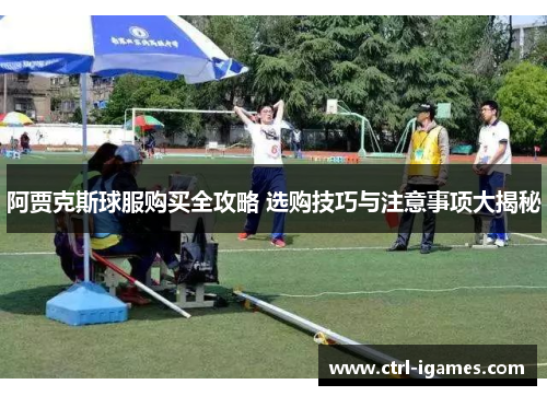 阿贾克斯球服购买全攻略 选购技巧与注意事项大揭秘