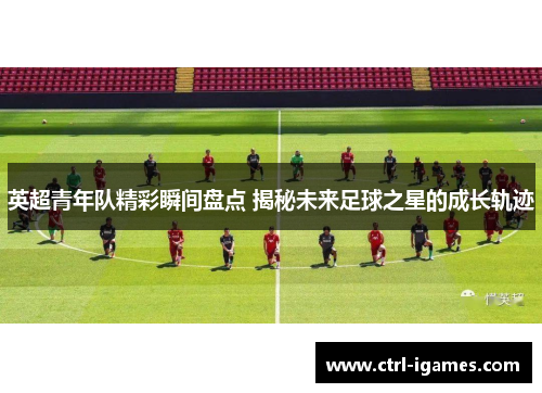 英超青年队精彩瞬间盘点 揭秘未来足球之星的成长轨迹 英超青年队精彩瞬间盘点 揭秘未来足球之星的成长轨迹