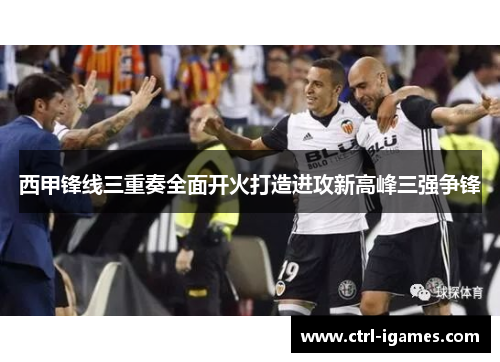 西甲锋线三重奏全面开火打造进攻新高峰三强争锋 西甲锋线三重奏全面开火打造进攻新高峰三强争锋