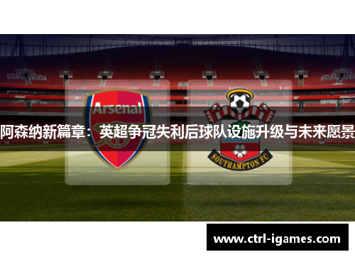 阿森纳新篇章：英超争冠失利后球队设施升级与未来愿景