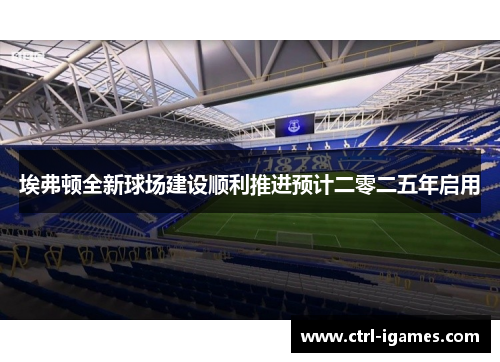 埃弗顿全新球场建设顺利推进预计二零二五年启用