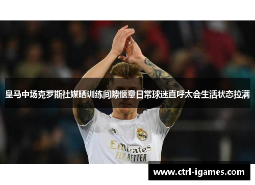 皇马中场克罗斯社媒晒训练间隙惬意日常球迷直呼太会生活状态拉满