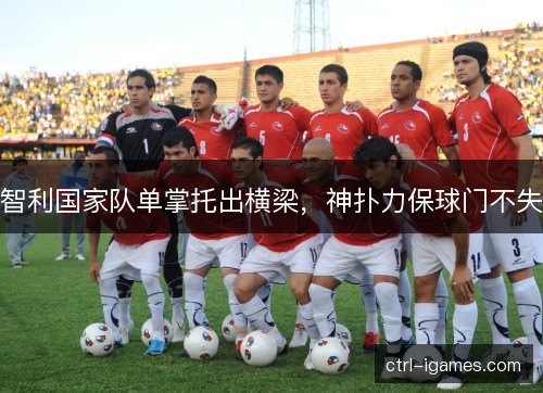 智利国家队单掌托出横梁,神扑力保球门不失 智利国家队单掌托出横梁,神扑力保球门不失