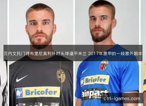 贝内文托门将布里尼奥利补时头球逼平米兰 2017年意甲的一段意外剧本 贝内文托门将布里尼奥利补时头球逼平米兰 2017年意甲的一段意外剧本